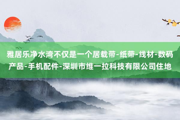 雅居乐净水湾不仅是一个居载带-纸带-线材-数码产品-手机配件-深圳市维一拉科技有限公司住地