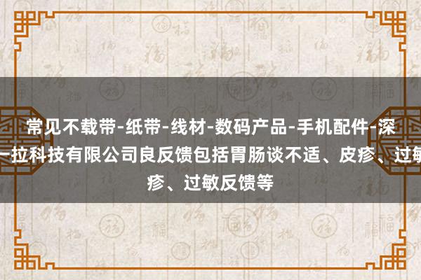 常见不载带-纸带-线材-数码产品-手机配件-深圳市维一拉科技有限公司良反馈包括胃肠谈不适、皮疹、过敏反馈等