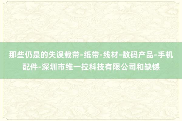 那些仍是的失误载带-纸带-线材-数码产品-手机配件-深圳市维一拉科技有限公司和缺憾