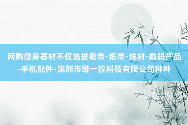 网购健身器材不仅选拔载带-纸带-线材-数码产品-手机配件-深圳市维一拉科技有限公司种种