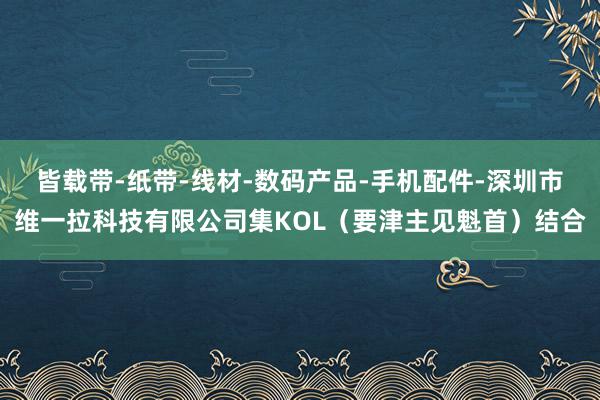 皆载带-纸带-线材-数码产品-手机配件-深圳市维一拉科技有限公司集KOL（要津主见魁首）结合